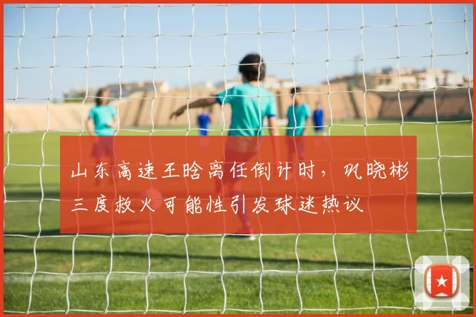 山东高速王晗离任倒计时，巩晓彬三度救火可能性引发球迷热议