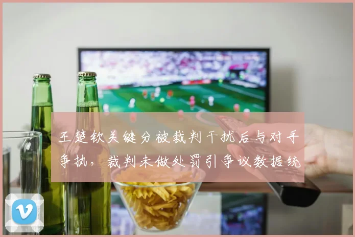 王楚钦关键分被裁判干扰后与对手争执,裁判未做处罚引争议数据统计