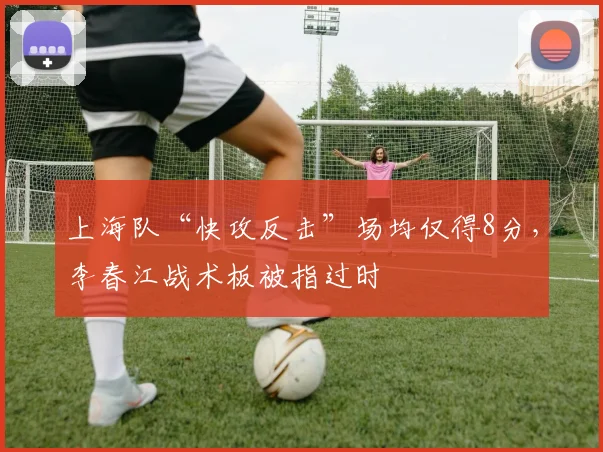 上海队“快攻反击”场均仅得8分，李春江战术板被指过时