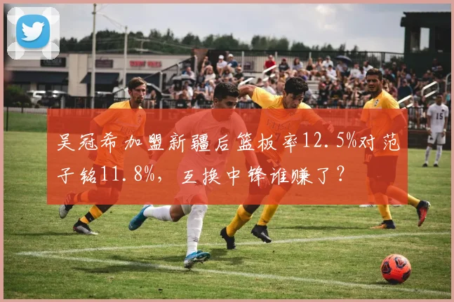 吴冠希加盟新疆后篮板率12.5%对范子铭11.8%,互换中锋谁赚了?
