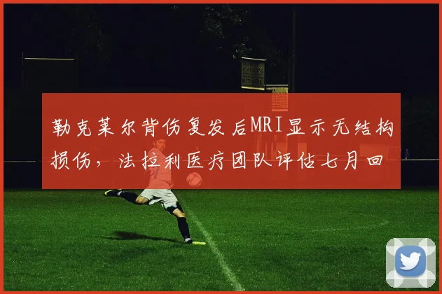 勒克莱尔背伤复发后MRI显示无结构损伤,法拉利医疗团队评估七月回归