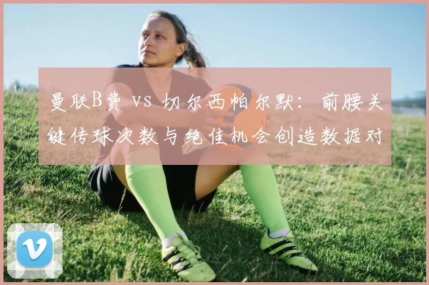 曼联B费 vs 切尔西帕尔默:前腰关键传球次数与绝佳机会创造数据对比