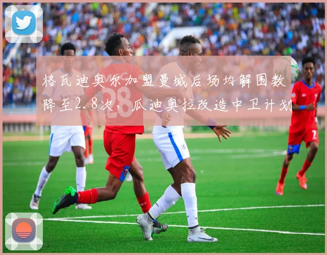 格瓦迪奥尔加盟曼城后场均解围数降至2.8次,瓜迪奥拉改造中卫计划遭遇瓶颈