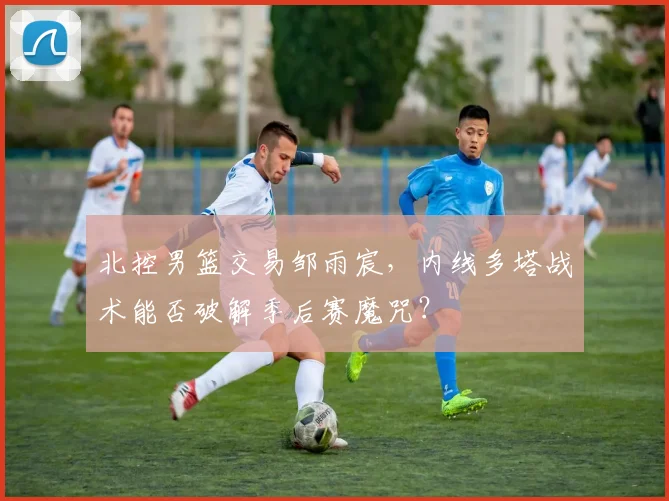 北控男篮交易邹雨宸,内线多塔战术能否破解季后赛魔咒?