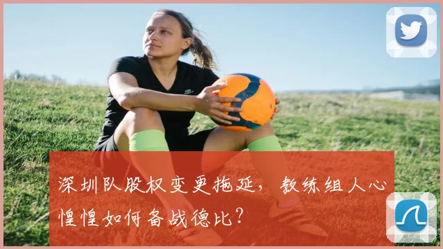 深圳队股权变更拖延,教练组人心惶惶如何备战德比?